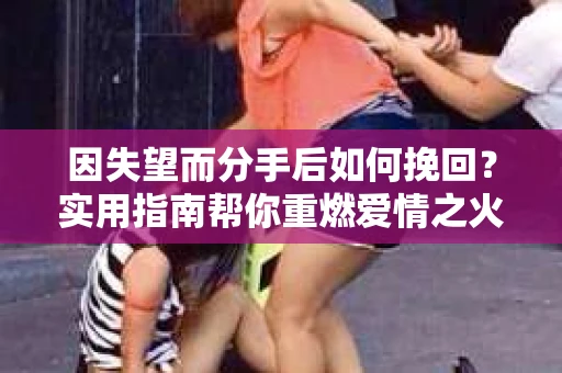 因失望而分手后如何挽回？实用指南帮你重燃爱情之火