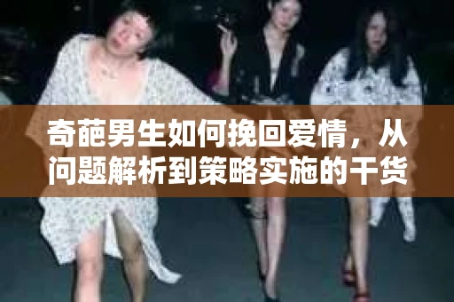 奇葩男生如何挽回爱情,从问题解析到策略实施的干货指南 奇葩男生如何挽回爱情,从问题解析到策略实施的干货指南