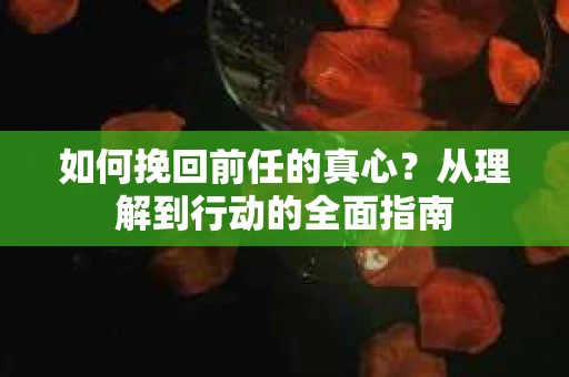 如何挽回前任的真心?从理解到行动的全面指南 如何挽回前任的真心?从理解到行动的全面指南