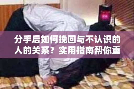 分手后如何挽回与不认识的人的关系？实用指南帮你重拾失去的联结