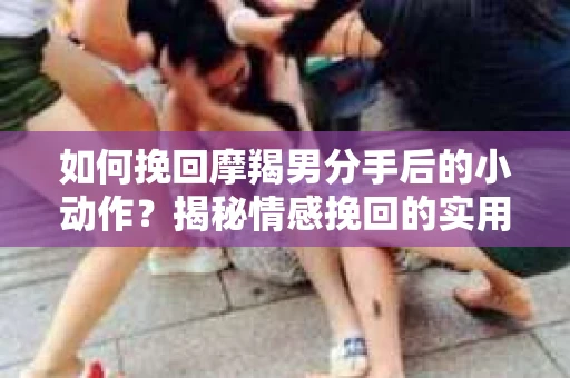 如何挽回摩羯男分手后的小动作？揭秘情感挽回的实用策略