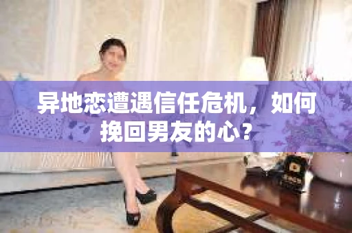 异地恋遭遇信任危机，如何挽回男友的心？