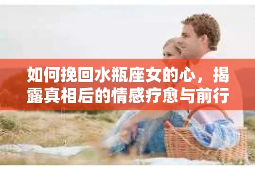 如何挽回水瓶座女的心，揭露真相后的情感疗愈与前行计划