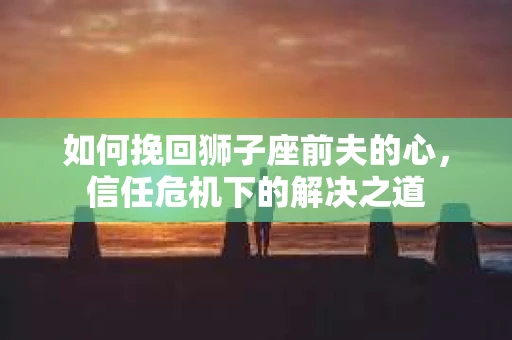 如何挽回狮子座前夫的心，信任危机下的解决之道