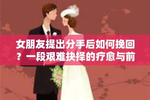 女朋友提出分手后如何挽回?一段艰难抉择的疗愈与前行之路 女朋友提出分手后如何挽回?一段艰难抉择的疗愈与前行之路