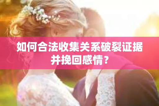 如何合法收集关系破裂证据并挽回感情？