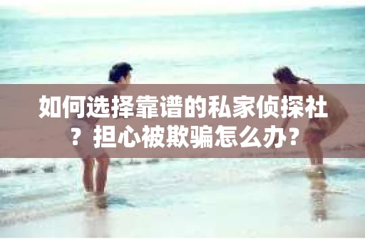 如何选择靠谱的私家侦探社？担心被欺骗怎么办？