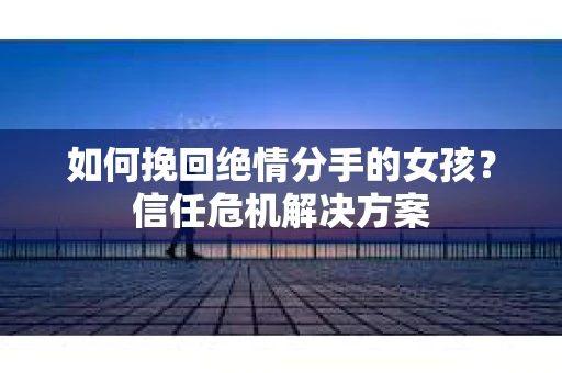 如何挽回绝情分手的女孩？信任危机解决方案