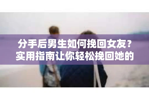 分手后男生如何挽回女友？实用指南让你轻松挽回她的心