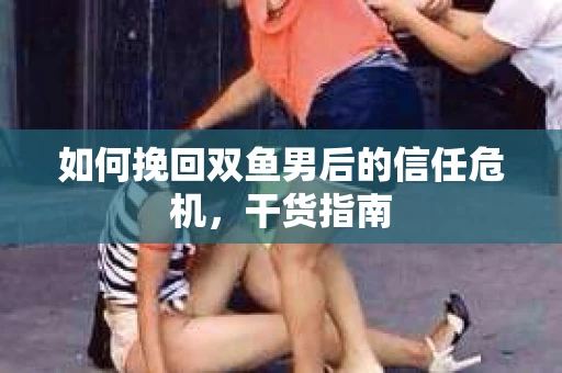 如何挽回双鱼男后的信任危机，干货指南
