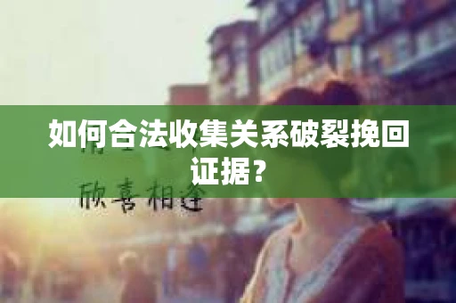 如何合法收集关系破裂挽回证据？