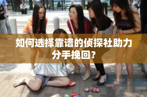 如何选择靠谱的侦探社助力分手挽回? 如何选择靠谱的侦探社助力分手挽回?