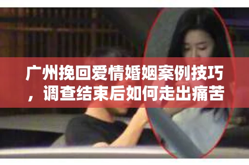 广州挽回爱情婚姻案例技巧，调查结束后如何走出痛苦并做出明智决策？