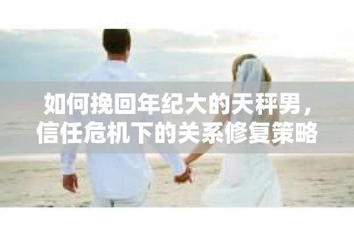 如何挽回年纪大的天秤男，信任危机下的关系修复策略