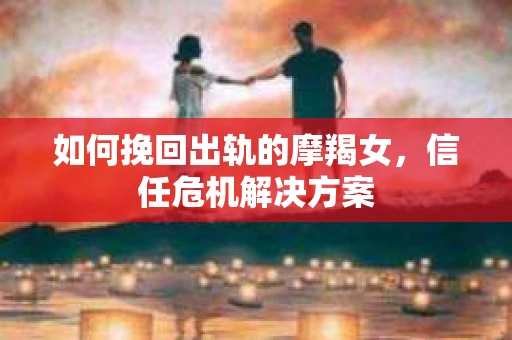 如何挽回出轨的摩羯女,信任危机解决方案 如何挽回出轨的摩羯女,信任危机解决方案
