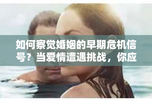 如何察觉婚姻的早期危机信号？当爱情遭遇挑战，你应该怎么办？