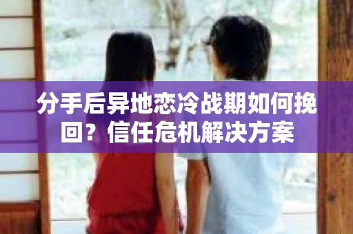 分手后异地恋冷战期如何挽回？信任危机解决方案