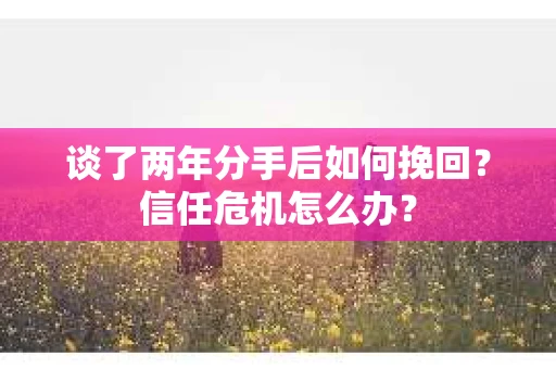 谈了两年分手后如何挽回？信任危机怎么办？