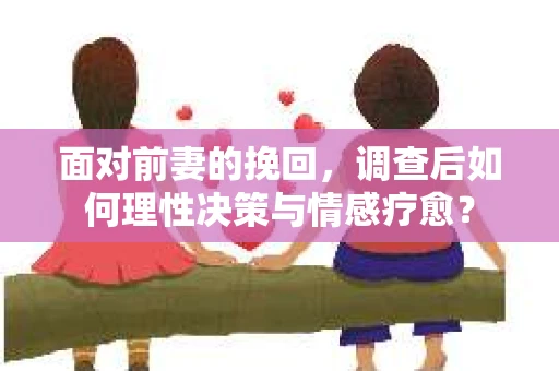 面对前妻的挽回,调查后如何理性决策与情感疗愈? 面对前妻的挽回,调查后如何理性决策与情感疗愈?
