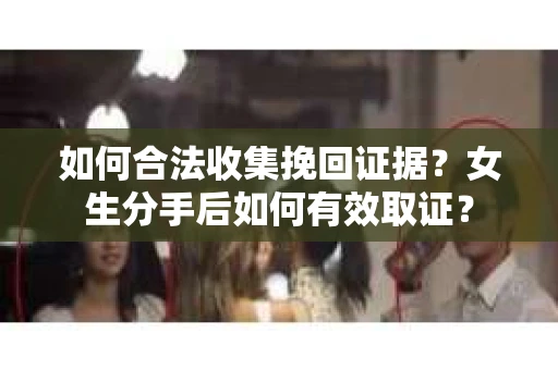 如何合法收集挽回证据？女生分手后如何有效取证？