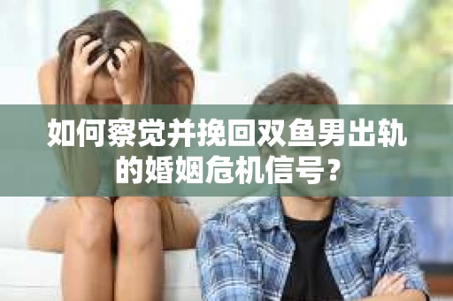 如何察觉并挽回双鱼男出轨的婚姻危机信号？