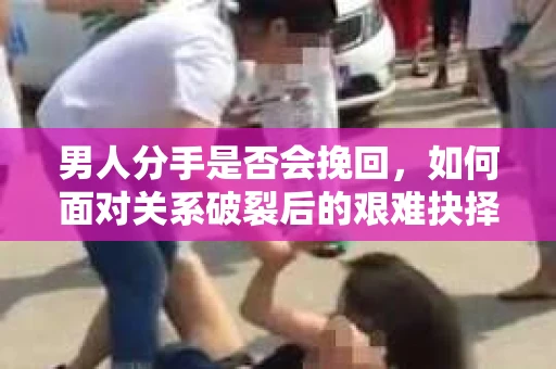 男人分手是否会挽回，如何面对关系破裂后的艰难抉择？