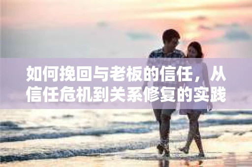 如何挽回与老板的信任，从信任危机到关系修复的实践指南