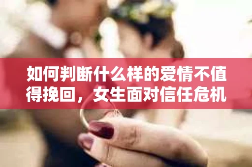 如何判断什么样的爱情不值得挽回，女生面对信任危机怎么办？