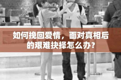 如何挽回爱情，面对真相后的艰难抉择怎么办？