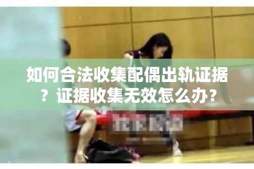 如何合法收集配偶出轨证据？证据收集无效怎么办？