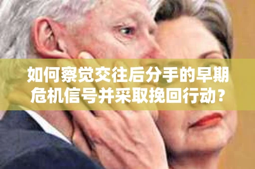 如何察觉交往后分手的早期危机信号并采取挽回行动？