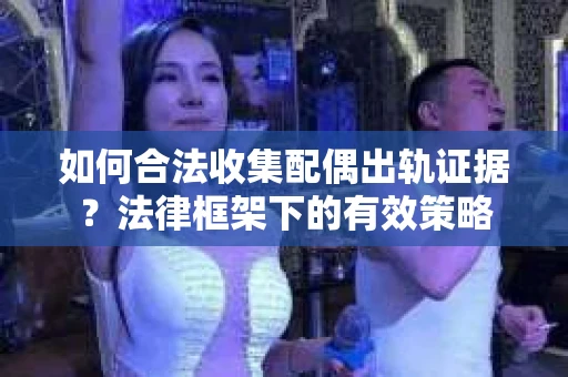 如何合法收集配偶出轨证据？法律框架下的有效策略