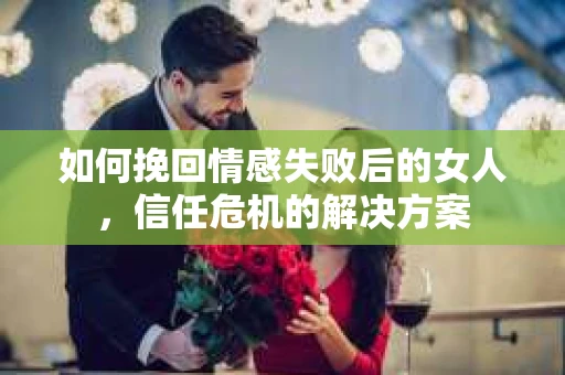 如何挽回情感失败后的女人，信任危机的解决方案