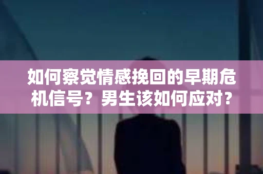 如何察觉情感挽回的早期危机信号？男生该如何应对？