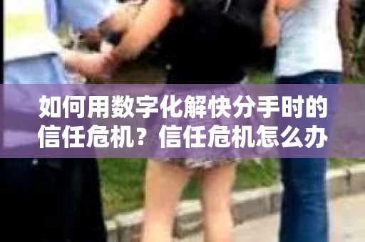 如何用数字化解快分手时的信任危机？信任危机怎么办？