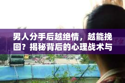 男人分手后越绝情，越能挽回？揭秘背后的心理战术与实际操作