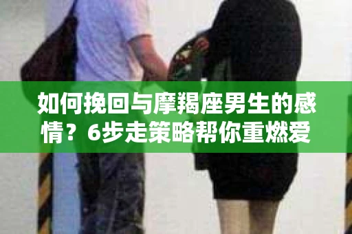 如何挽回与摩羯座男生的感情？6步走策略帮你重燃爱情之火