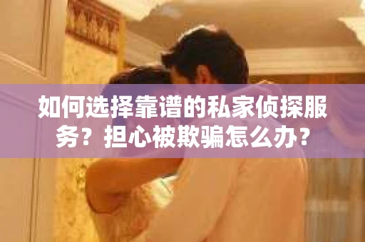 如何选择靠谱的私家侦探服务？担心被欺骗怎么办？