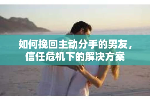 如何挽回主动分手的男友，信任危机下的解决方案