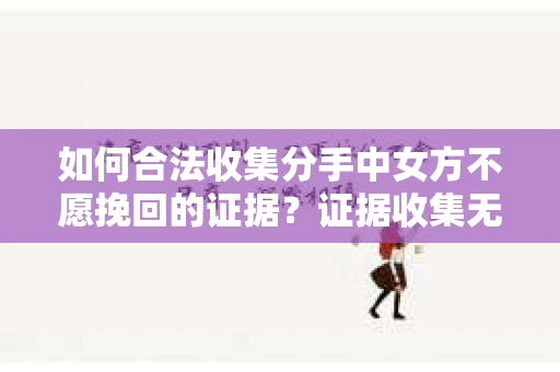 如何合法收集分手中女方不愿挽回的证据？证据收集无效怎么办？