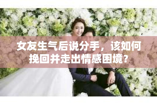 女友生气后说分手，该如何挽回并走出情感困境？