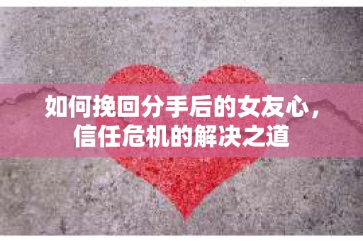 如何挽回分手后的女友心，信任危机的解决之道