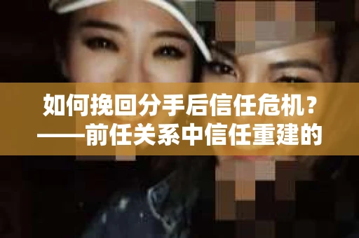 如何挽回分手后信任危机？——前任关系中信任重建的实用指南