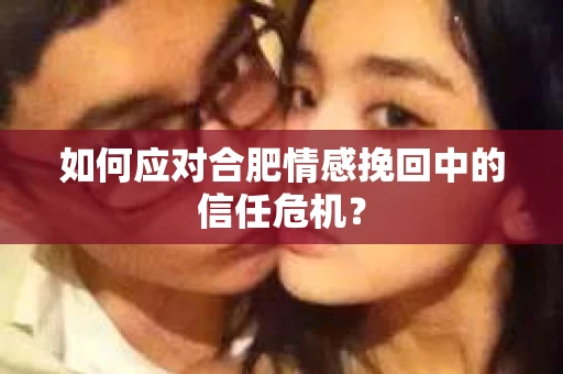 如何应对合肥情感挽回中的信任危机？