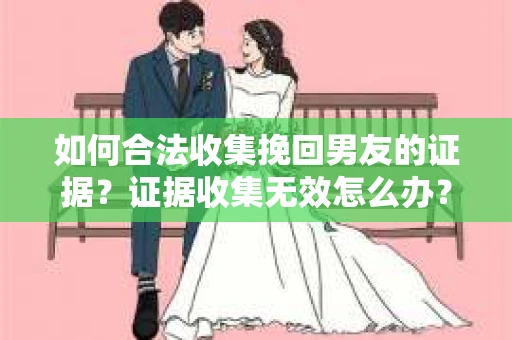 如何合法收集挽回男友的证据？证据收集无效怎么办？