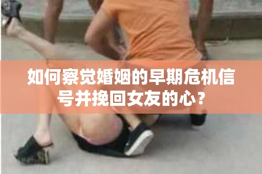 如何察觉婚姻的早期危机信号并挽回女友的心？