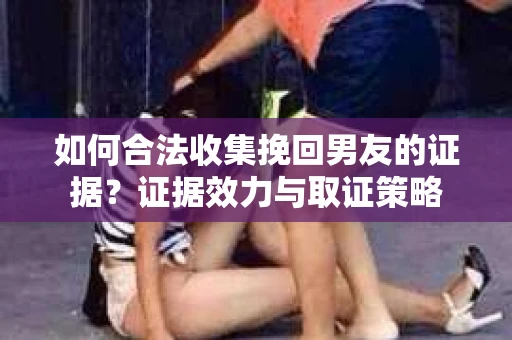 如何合法收集挽回男友的证据？证据效力与取证策略