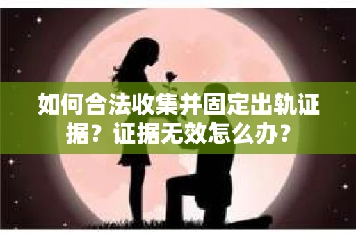 如何合法收集并固定出轨证据？证据无效怎么办？