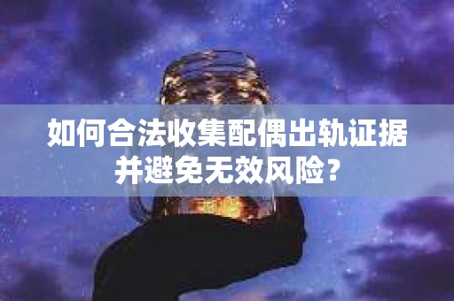 如何合法收集配偶出轨证据并避免无效风险？