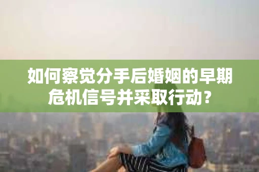 如何察觉分手后婚姻的早期危机信号并采取行动？